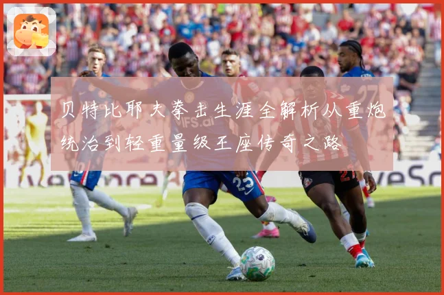 贝特比耶夫拳击生涯全解析从重炮统治到轻重量级王座传奇之路