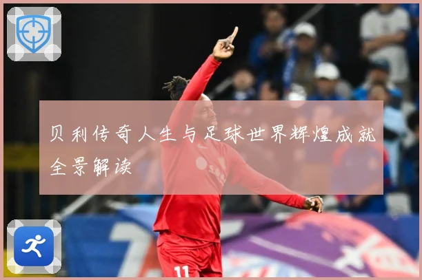 贝利传奇人生与足球世界辉煌成就全景解读