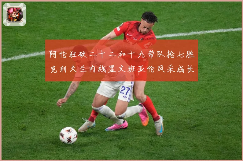 阿伦狂砍二十二加十九带队抢七胜克利夫兰内线显文班亚伦风采成长观察