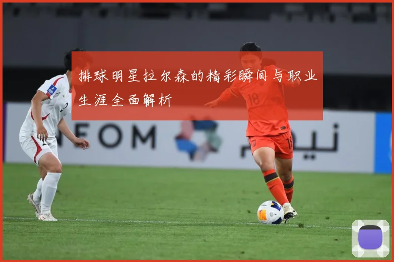 排球明星拉尔森的精彩瞬间与职业生涯全面解析
