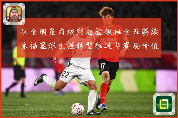 从全明星内线到经验领袖全面解读乐福篮球生涯转型轨迹与赛场价值变迁及影响力