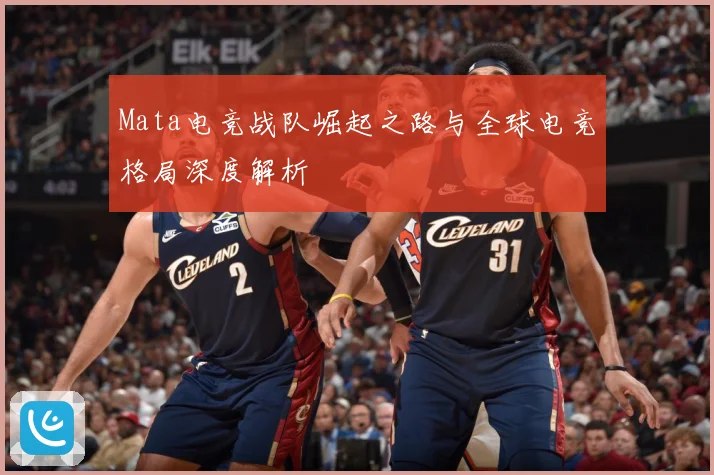 Mata电竞战队崛起之路与全球电竞格局深度解析