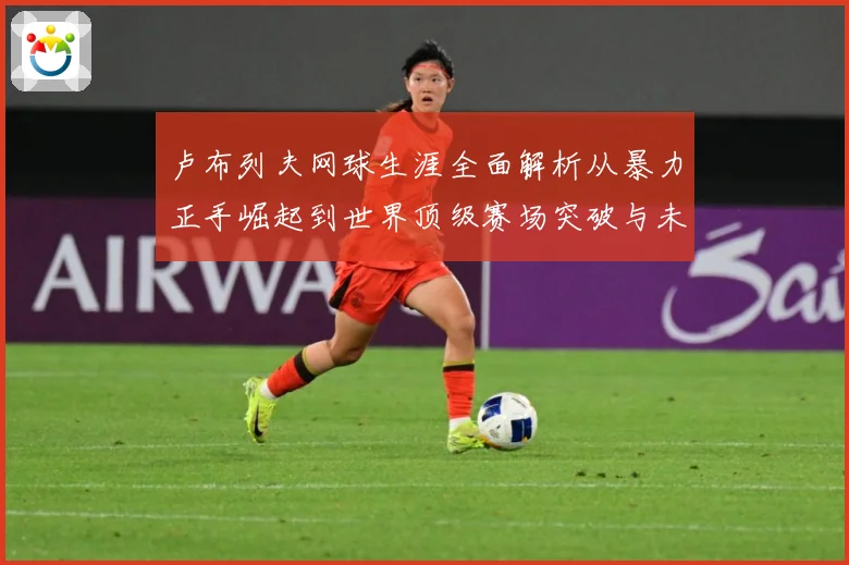 卢布列夫网球生涯全面解析从暴力正手崛起到世界顶级赛场突破与未来挑战